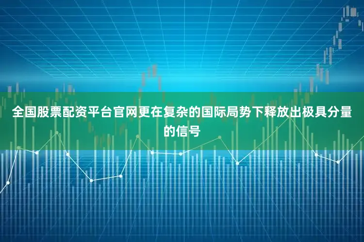全国股票配资平台官网更在复杂的国际局势下释放出极具分量的信号