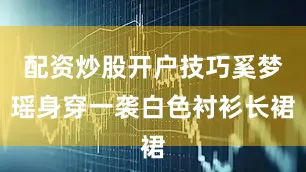 配资炒股开户技巧奚梦瑶身穿一袭白色衬衫长裙