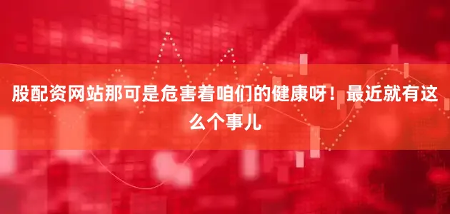 股配资网站那可是危害着咱们的健康呀！最近就有这么个事儿