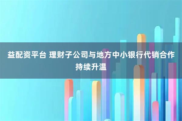 益配资平台 理财子公司与地方中小银行代销合作持续升温