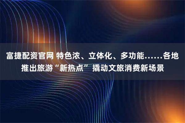 富捷配资官网 特色浓、立体化、多功能……各地推出旅游“新热点” 撬动文旅消费新场景