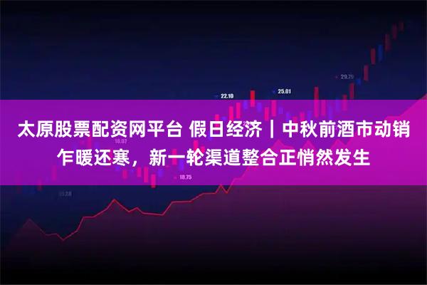 太原股票配资网平台 假日经济|中秋前酒市动销乍暖还寒,新一轮渠道整合正悄然发生