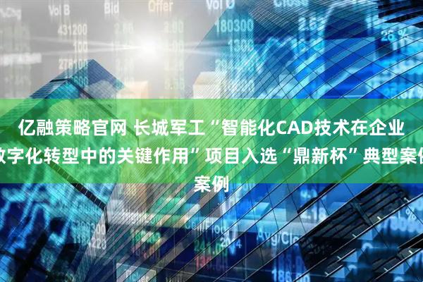 亿融策略官网 长城军工“智能化CAD技术在企业数字化转型中的关键作用”项目入选“鼎新杯”典型案例