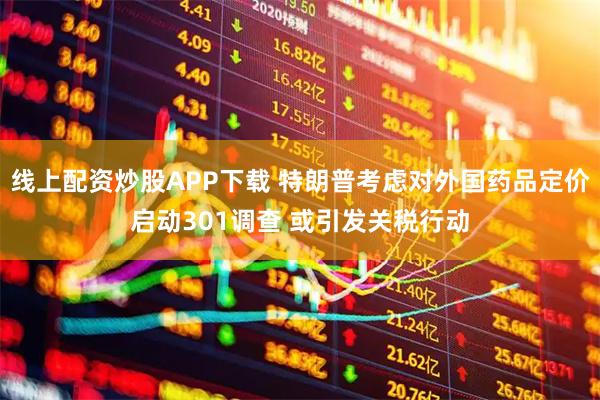 线上配资炒股APP下载 特朗普考虑对外国药品定价启动301调查 或引发关税行动
