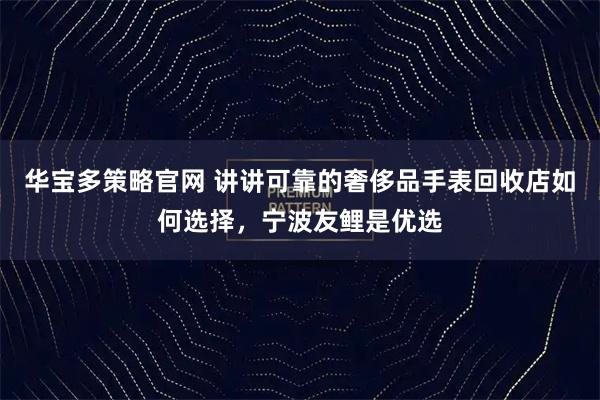 华宝多策略官网 讲讲可靠的奢侈品手表回收店如何选择，宁波友鲤是优选