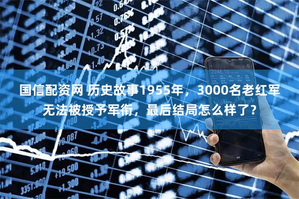 国信配资网 历史故事1955年,3000名老红军无法被授予军衔,最后结局怎么样了?