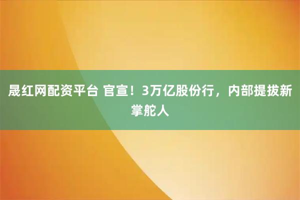 晟红网配资平台 官宣!3万亿股份行,内部提拔新掌舵人