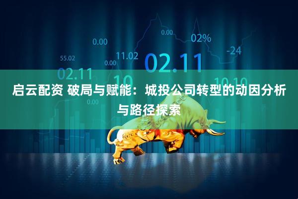 启云配资 破局与赋能:城投公司转型的动因分析与路径探索