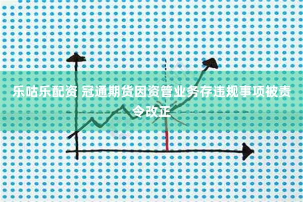 乐咕乐配资 冠通期货因资管业务存违规事项被责令改正