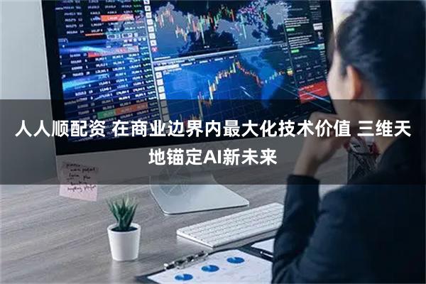 人人顺配资 在商业边界内最大化技术价值 三维天地锚定AI新未来
