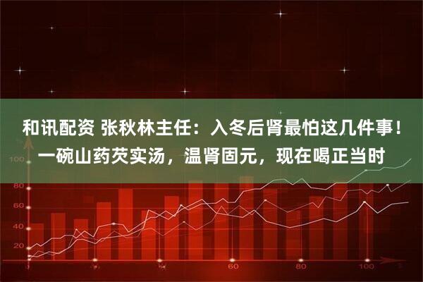 和讯配资 张秋林主任:入冬后肾最怕这几件事!一碗山药芡实汤,温肾固元,现在喝正当时