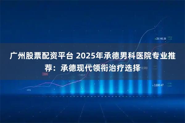广州股票配资平台 2025年承德男科医院专业推荐：承德现代领衔治疗选择