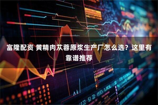 富隆配资 黄精肉苁蓉原浆生产厂怎么选？这里有靠谱推荐