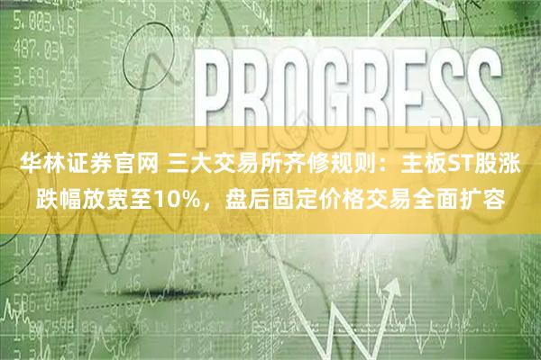 华林证券官网 三大交易所齐修规则：主板ST股涨跌幅放宽至10%，盘后固定价格交易全面扩容