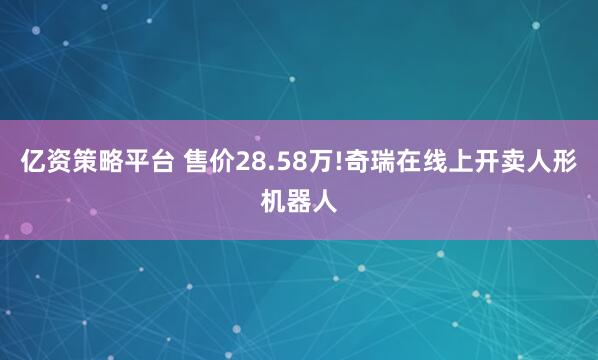 亿资策略平台 售价28.58万!奇瑞在线上开卖人形机器人