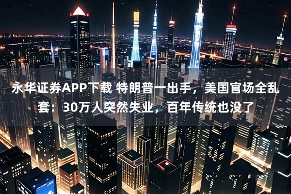 永华证券APP下载 特朗普一出手,美国官场全乱套:30万人突然失业,百年传统也没了