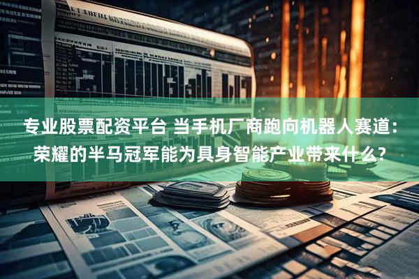 专业股票配资平台 当手机厂商跑向机器人赛道：荣耀的半马冠军能为具身智能产业带来什么?