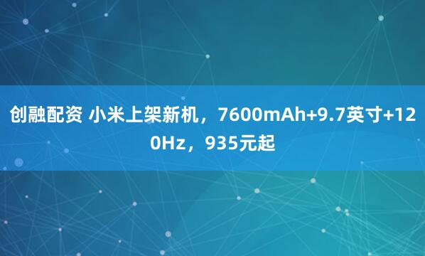 创融配资 小米上架新机，7600mAh+9.7英寸+120Hz，935元起