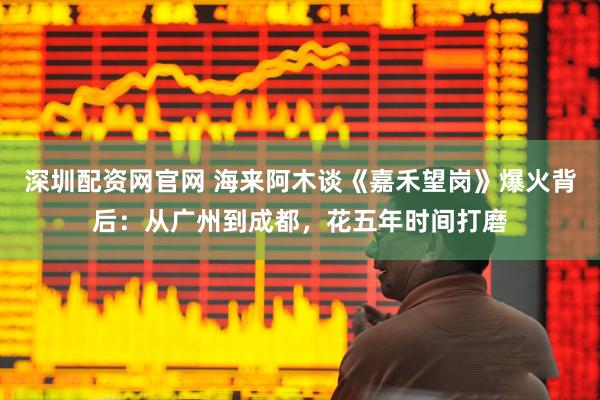深圳配资网官网 海来阿木谈《嘉禾望岗》爆火背后：从广州到成都，花五年时间打磨