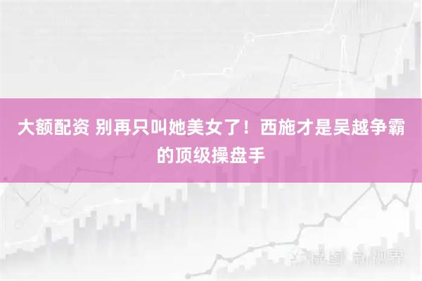 大额配资 别再只叫她美女了！西施才是吴越争霸的顶级操盘手