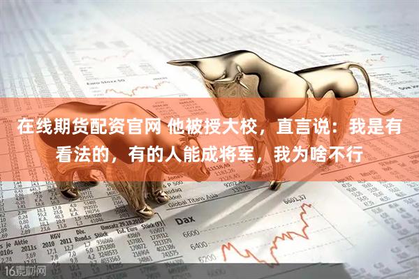 在线期货配资官网 他被授大校，直言说：我是有看法的，有的人能成将军，我为啥不行