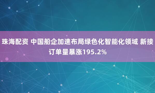 珠海配资 中国船企加速布局绿色化智能化领域 新接订单量暴涨195.2%