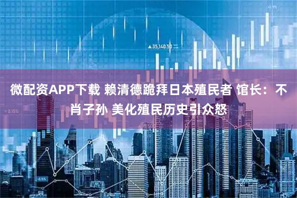 微配资APP下载 赖清德跪拜日本殖民者 馆长：不肖子孙 美化殖民历史引众怒
