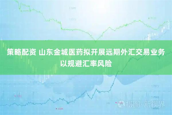 策略配资 山东金城医药拟开展远期外汇交易业务以规避汇率风险