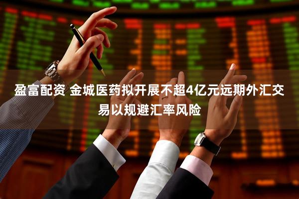 盈富配资 金城医药拟开展不超4亿元远期外汇交易以规避汇率风险