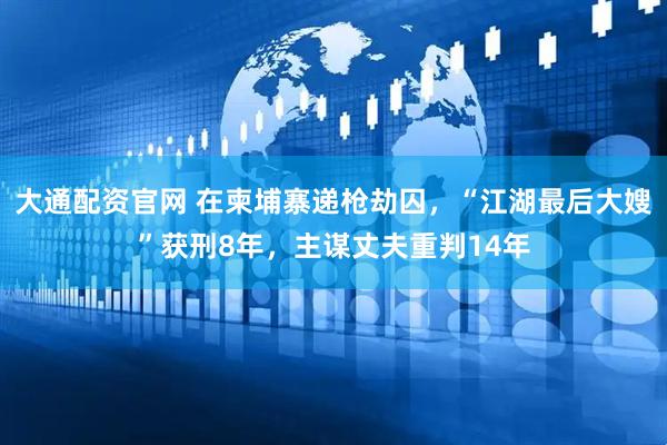 大通配资官网 在柬埔寨递枪劫囚，“江湖最后大嫂”获刑8年，主谋丈夫重判14年