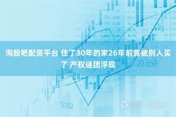 淘股吧配资平台 住了30年的家26年前竟被别人买了 产权谜团浮现