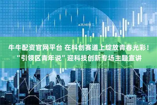 牛牛配资官网平台 在科创赛道上绽放青春光彩！“引领区青年说”迎科技创新专场主题宣讲
