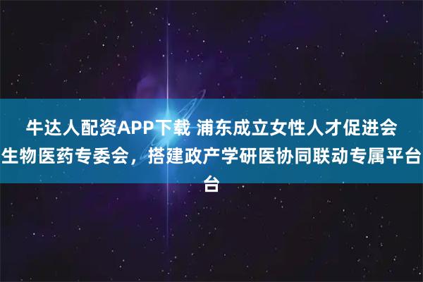 牛达人配资APP下载 浦东成立女性人才促进会生物医药专委会，搭建政产学研医协同联动专属平台
