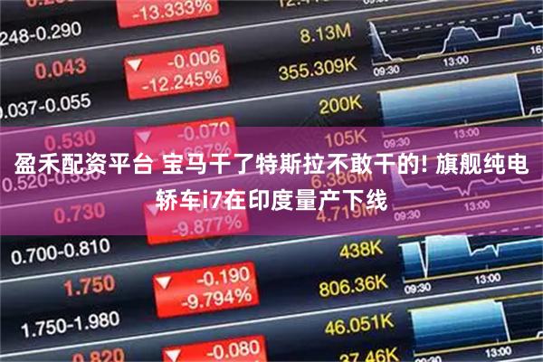 盈禾配资平台 宝马干了特斯拉不敢干的! 旗舰纯电轿车i7在印度量产下线