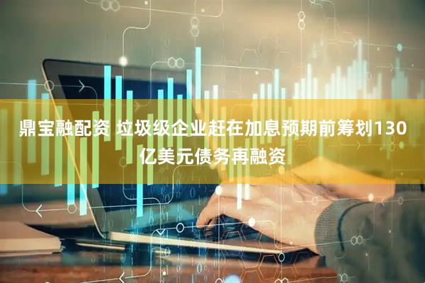 鼎宝融配资 垃圾级企业赶在加息预期前筹划130亿美元债务再融资